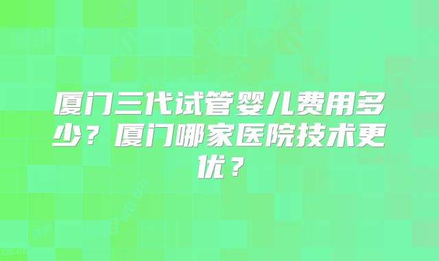厦门三代试管婴儿费用多少?厦门哪家医院技术更优?