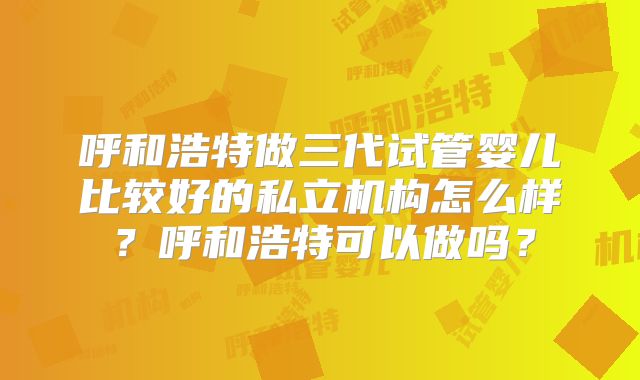 呼和浩特做三代试管婴儿比较好的私立机构怎么样？呼和浩特可以做吗？