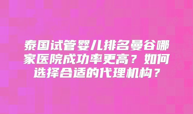 泰国试管婴儿排名曼谷哪家医院成功率更高?如何选择合适的代理机构?