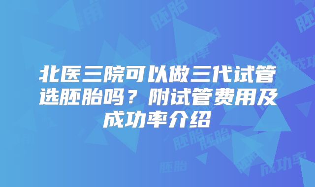 北医三院可以做三代试管选胚胎吗?附试管费用及成功率介绍
