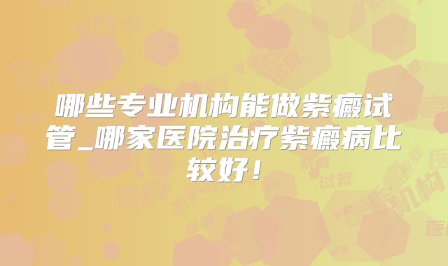 哪些专业机构能做紫癜试管_哪家医院治疗紫癜病比较好!