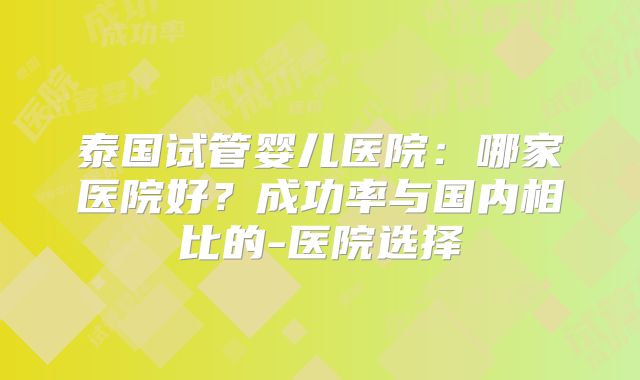 泰国试管婴儿医院:哪家医院好?成功率与国内相比的-医院选择