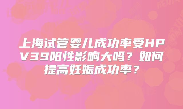 上海试管婴儿成功率受HPV39阳性影响大吗？如何提高妊娠成功率？
