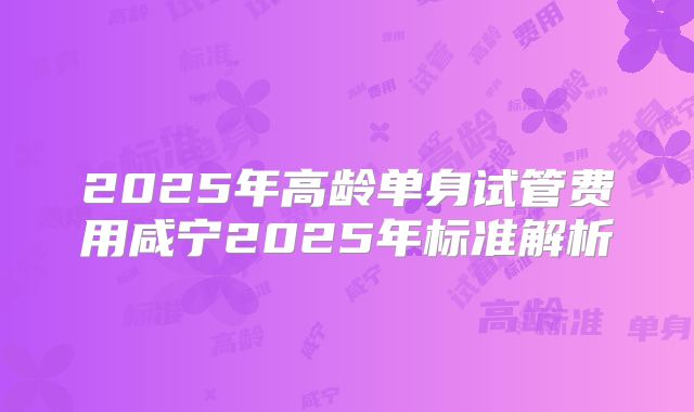 2025年高龄单身试管费用咸宁2025年标准解析