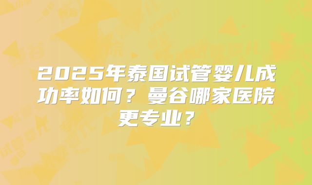2025年泰国试管婴儿成功率如何?曼谷哪家医院更专业?
