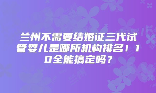 兰州不需要结婚证三代试管婴儿是哪所机构排名！10全能搞定吗？
