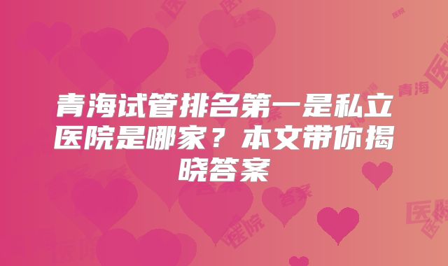 青海试管排名第一是私立医院是哪家？本文带你揭晓答案