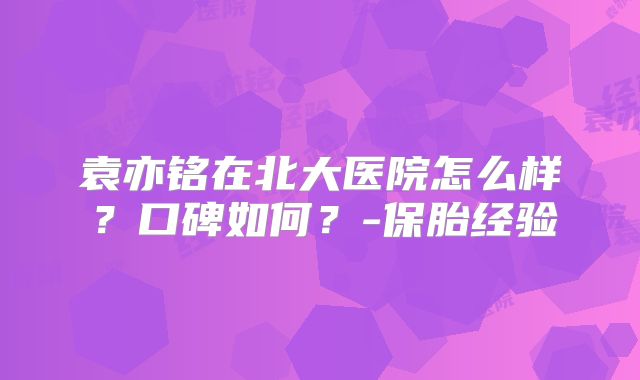 袁亦铭在北大医院怎么样？口碑如何？-保胎经验