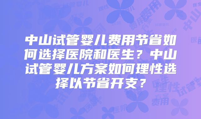 中山试管婴儿费用节省如何选择医院和医生?中山试管婴儿方案如何理性选择以节省开支?