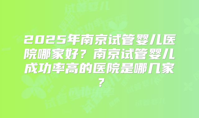 2025年南京试管婴儿医院哪家好?南京试管婴儿成功率高的医院是哪几家?