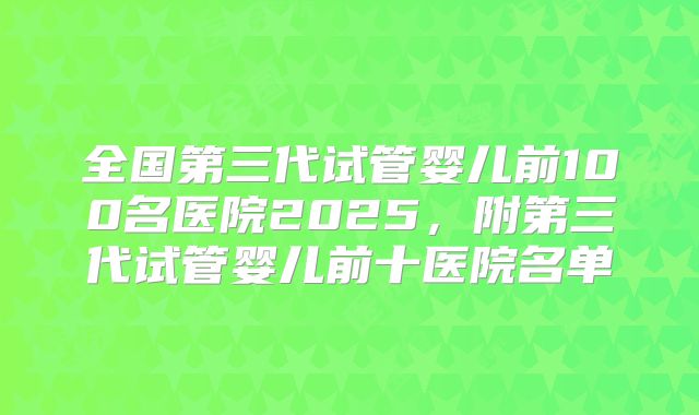 全国第三代试管婴儿前100名医院2025,附第三代试管婴儿前十医院名单