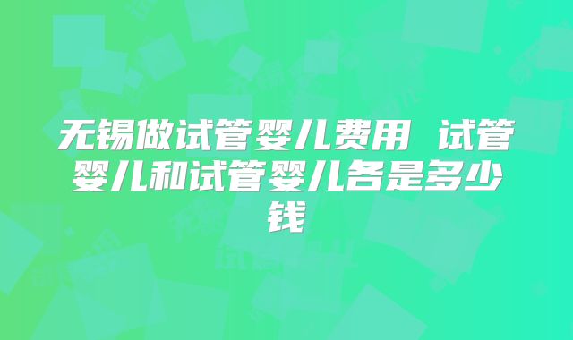 无锡做试管婴儿费用 试管婴儿和试管婴儿各是多少钱