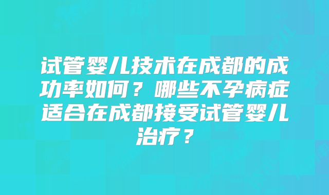 试管婴儿技术在成都的成功率如何？哪些不孕病症适合在成都接受试管婴儿治疗？