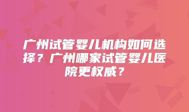 广州试管婴儿机构如何选择?广州哪家试管婴儿医院更权威?