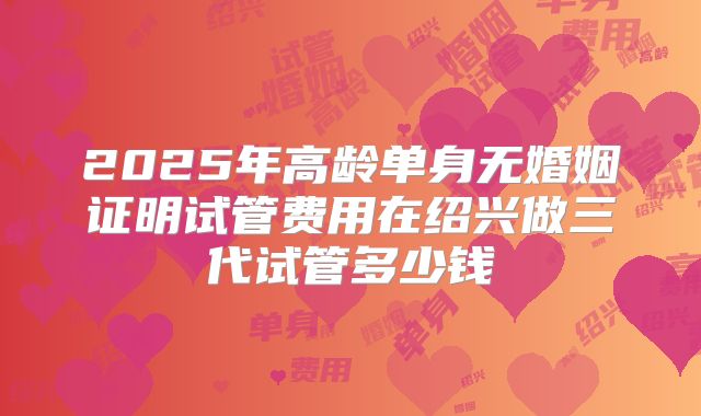 2025年高龄单身无婚姻证明试管费用在绍兴做三代试管多少钱