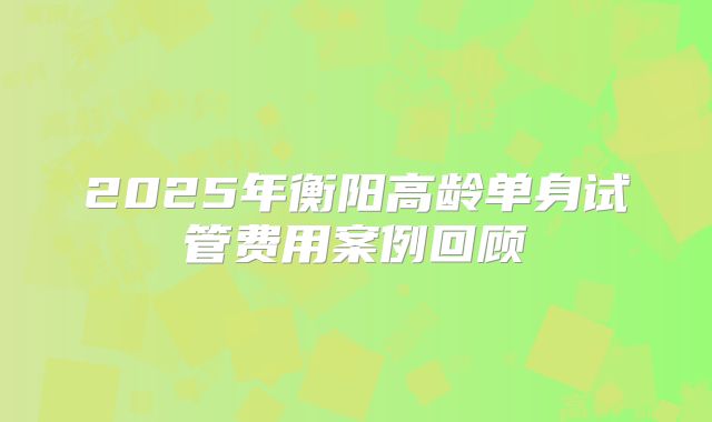 2025年衡阳高龄单身试管费用案例回顾