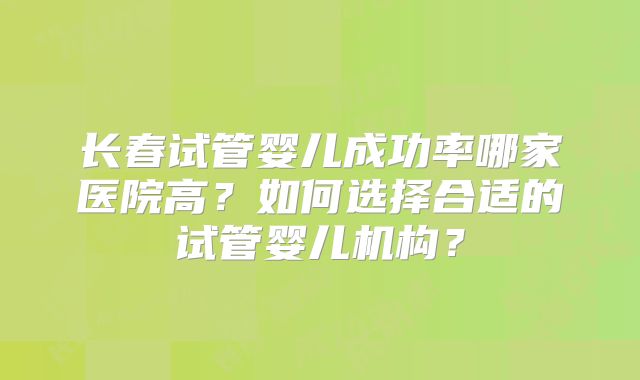 长春试管婴儿成功率哪家医院高?如何选择合适的试管婴儿机构?