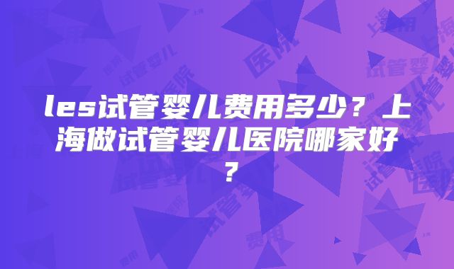 les试管婴儿费用多少？上海做试管婴儿医院哪家好？