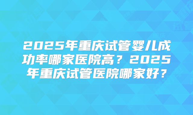 2025年重庆试管婴儿成功率哪家医院高?2025年重庆试管医院哪家好?