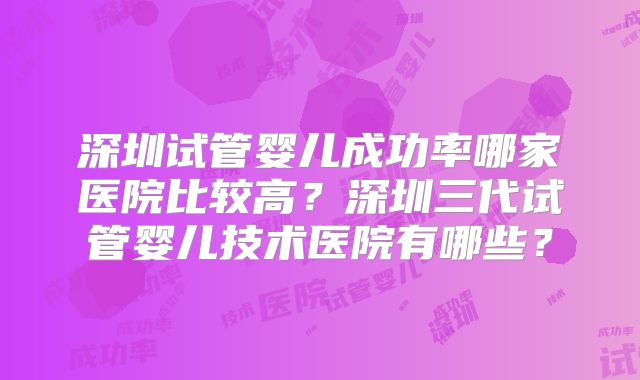 深圳试管婴儿成功率哪家医院比较高?深圳三代试管婴儿技术医院有哪些?