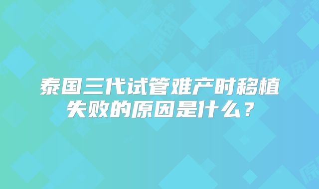 泰国三代试管难产时移植失败的原因是什么?