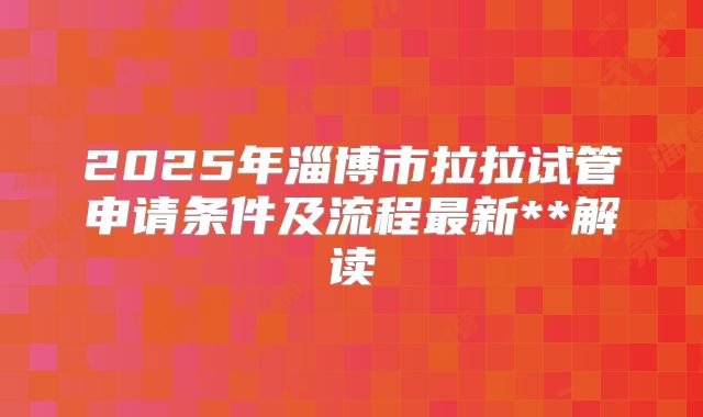 2025年淄博市拉拉试管申请条件及流程最新**解读