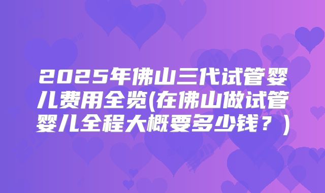 2025年佛山三代试管婴儿费用全览(在佛山做试管婴儿全程大概要多少钱?)