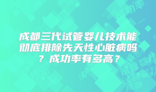 成都三代试管婴儿技术能彻底排除先天性心脏病吗？成功率有多高？
