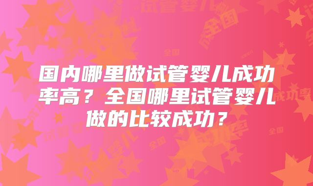 国内哪里做试管婴儿成功率高?全国哪里试管婴儿做的比较成功?