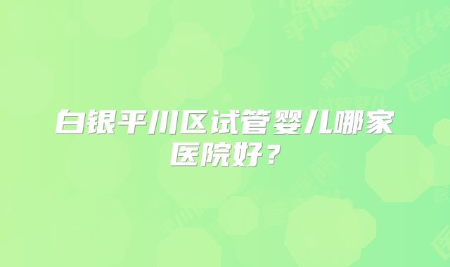 白银平川区试管婴儿哪家医院好？