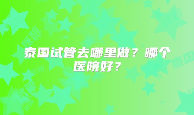 泰国试管去哪里做?哪个医院好?