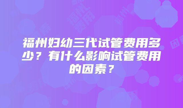 福州妇幼三代试管费用多少？有什么影响试管费用的因素？
