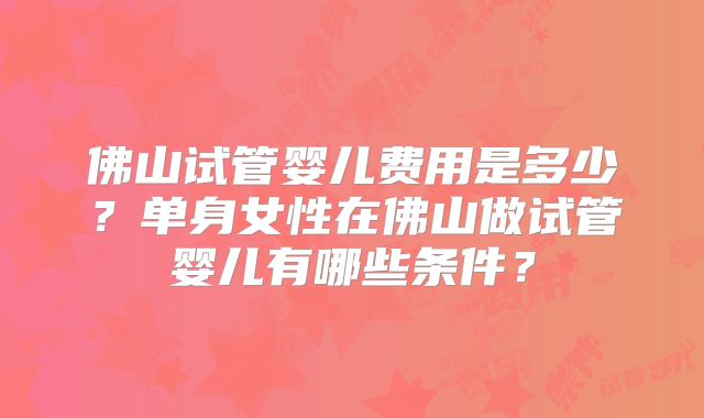佛山试管婴儿费用是多少?单身女性在佛山做试管婴儿有哪些条件?