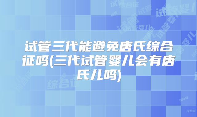 试管三代能避免唐氏综合征吗(三代试管婴儿会有唐氏儿吗)