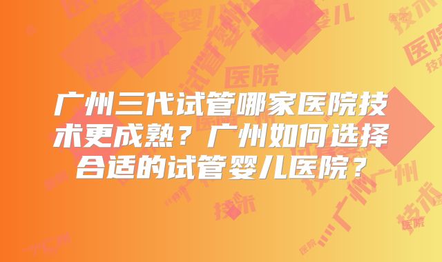 广州三代试管哪家医院技术更成熟？广州如何选择合适的试管婴儿医院？