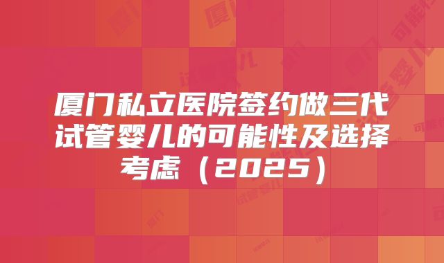 厦门私立医院签约做三代试管婴儿的可能性及选择考虑(2025)