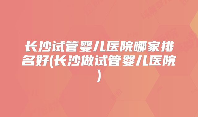 长沙试管婴儿医院哪家排名好(长沙做试管婴儿医院)