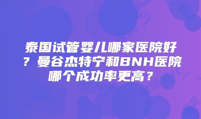 泰国试管婴儿哪家医院好？曼谷杰特宁和BNH医院哪个成功率更高？