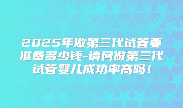 2025年做第三代试管要准备多少钱-请问做第三代试管婴儿成功率高吗！