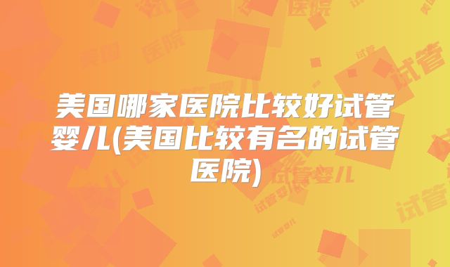 美国哪家医院比较好试管婴儿(美国比较有名的试管医院)