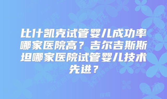 比什凯克试管婴儿成功率哪家医院高?吉尔吉斯斯坦哪家医院试管婴儿技术先进?