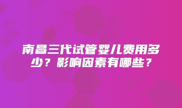 南昌三代试管婴儿费用多少?影响因素有哪些?