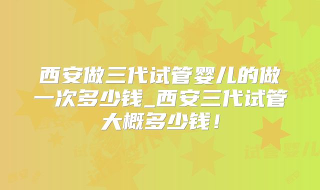 西安做三代试管婴儿的做一次多少钱_西安三代试管大概多少钱!
