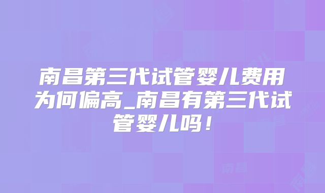 南昌第三代试管婴儿费用为何偏高_南昌有第三代试管婴儿吗！