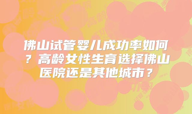 佛山试管婴儿成功率如何?高龄女性生育选择佛山医院还是其他城市?