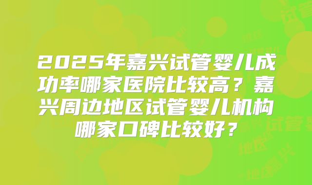 2025年嘉兴试管婴儿成功率哪家医院比较高？嘉兴周边地区试管婴儿机构哪家口碑比较好？