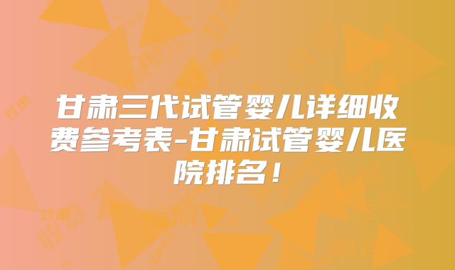 甘肃三代试管婴儿详细收费参考表-甘肃试管婴儿医院排名!