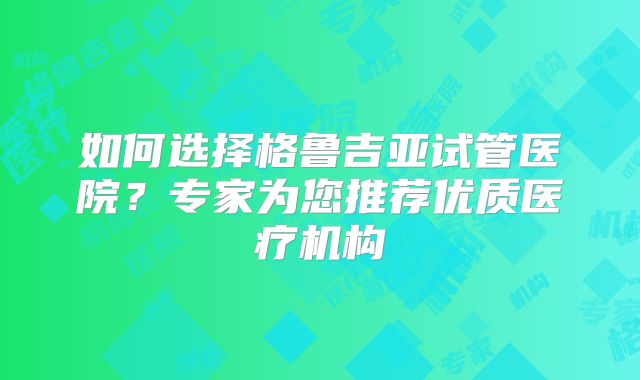 如何选择格鲁吉亚试管医院？专家为您推荐优质医疗机构