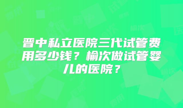 晋中私立医院三代试管费用多少钱?榆次做试管婴儿的医院?
