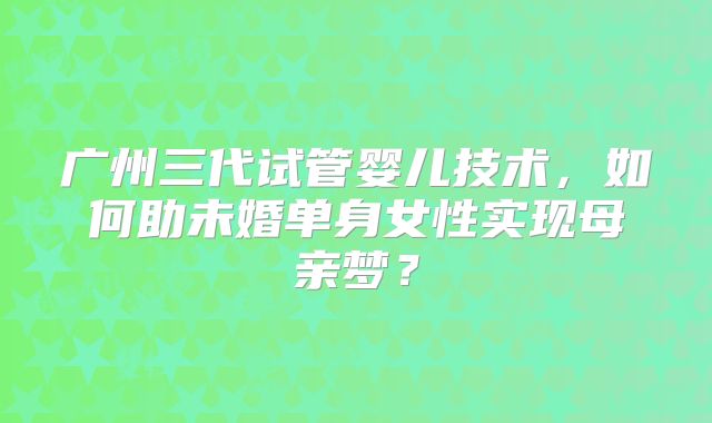 广州三代试管婴儿技术,如何助未婚单身女性实现母亲梦?